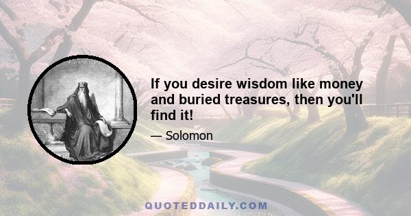 If you desire wisdom like money and buried treasures, then you'll find it!