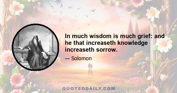 In much wisdom is much grief: and he that increaseth knowledge increaseth sorrow.