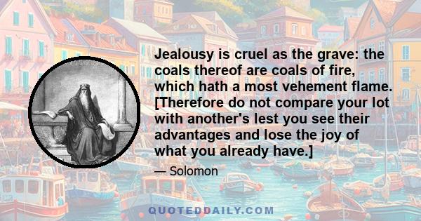 Jealousy is cruel as the grave: the coals thereof are coals of fire, which hath a most vehement flame. [Therefore do not compare your lot with another's lest you see their advantages and lose the joy of what you already 