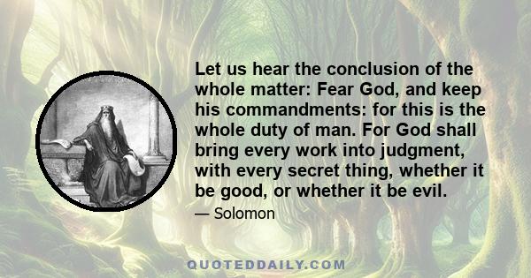 Let us hear the conclusion of the whole matter: Fear God, and keep his commandments: for this is the whole duty of man. For God shall bring every work into judgment, with every secret thing, whether it be good, or