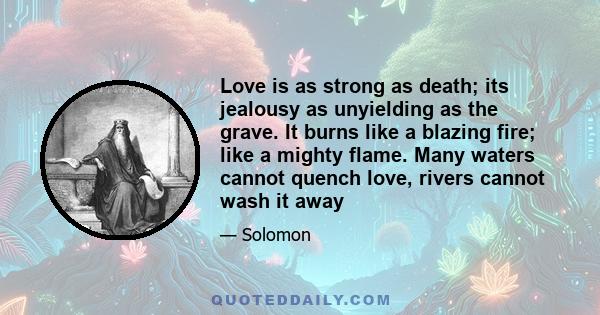 Love is as strong as death; its jealousy as unyielding as the grave. It burns like a blazing fire; like a mighty flame. Many waters cannot quench love, rivers cannot wash it away