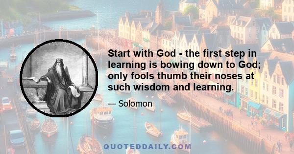 Start with God - the first step in learning is bowing down to God; only fools thumb their noses at such wisdom and learning.