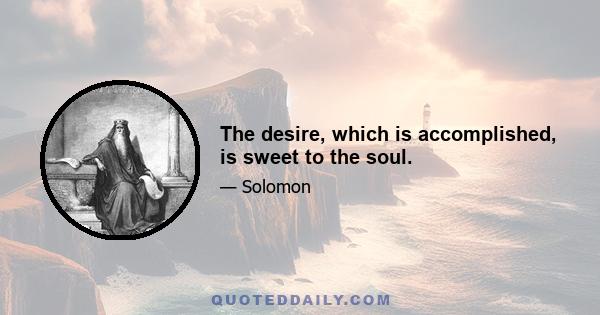 The desire, which is accomplished, is sweet to the soul.