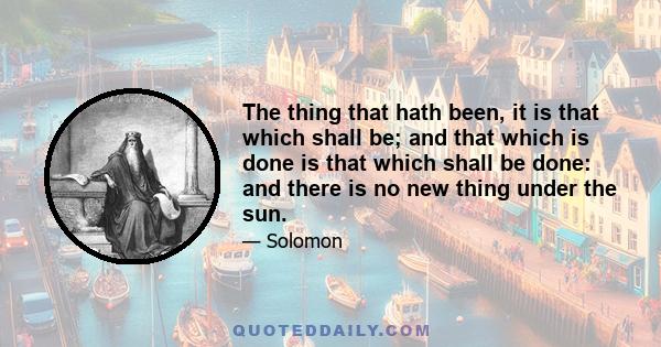 The thing that hath been, it is that which shall be; and that which is done is that which shall be done: and there is no new thing under the sun.