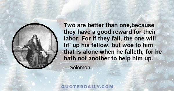 Two are better than one,because they have a good reward for their labor. For if they fall, the one will lif' up his fellow, but woe to him that is alone when he falleth, for he hath not another to help him up.