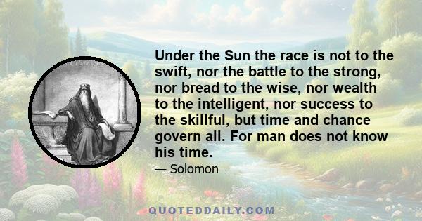 Under the Sun the race is not to the swift, nor the battle to the strong, nor bread to the wise, nor wealth to the intelligent, nor success to the skillful, but time and chance govern all. For man does not know his time.