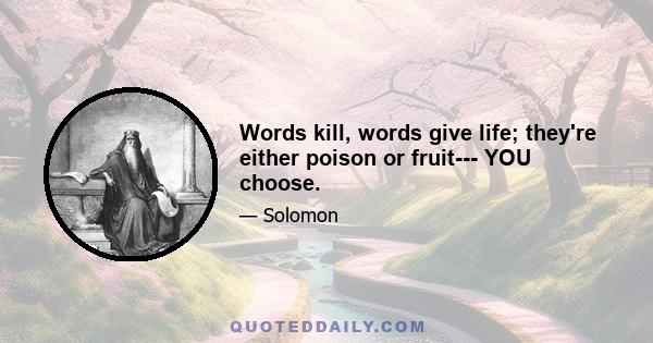 Words kill, words give life; they're either poison or fruit--- YOU choose.