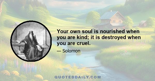 Your own soul is nourished when you are kind; it is destroyed when you are cruel.