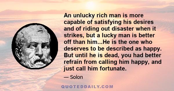 An unlucky rich man is more capable of satisfying his desires and of riding out disaster when it strikes, but a lucky man is better off than him...He is the one who deserves to be described as happy. But until he is