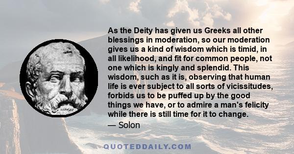 As the Deity has given us Greeks all other blessings in moderation, so our moderation gives us a kind of wisdom which is timid, in all likelihood, and fit for common people, not one which is kingly and splendid. This