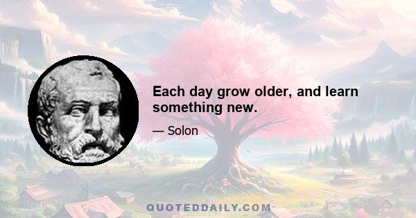 Each day grow older, and learn something new.