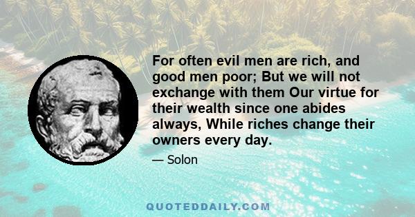 For often evil men are rich, and good men poor; But we will not exchange with them Our virtue for their wealth since one abides always, While riches change their owners every day.