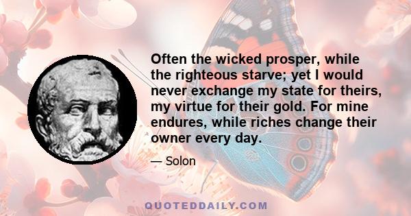 Often the wicked prosper, while the righteous starve; yet I would never exchange my state for theirs, my virtue for their gold. For mine endures, while riches change their owner every day.