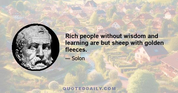 Rich people without wisdom and learning are but sheep with golden fleeces.