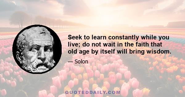 Seek to learn constantly while you live; do not wait in the faith that old age by itself will bring wisdom.