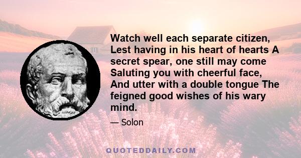 Watch well each separate citizen, Lest having in his heart of hearts A secret spear, one still may come Saluting you with cheerful face, And utter with a double tongue The feigned good wishes of his wary mind.