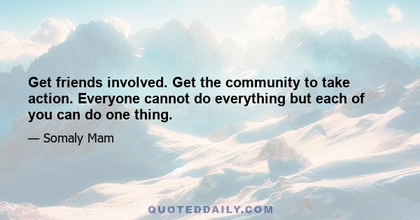 Get friends involved. Get the community to take action. Everyone cannot do everything but each of you can do one thing.