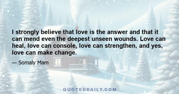 I strongly believe that love is the answer and that it can mend even the deepest unseen wounds. Love can heal, love can console, love can strengthen, and yes, love can make change.