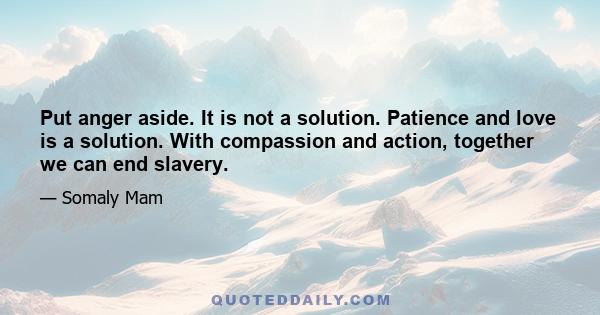 Put anger aside. It is not a solution. Patience and love is a solution. With compassion and action, together we can end slavery.