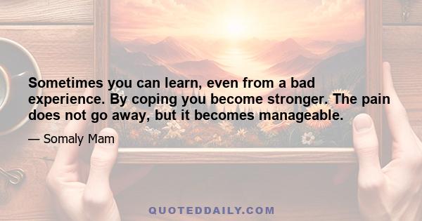 Sometimes you can learn, even from a bad experience. By coping you become stronger. The pain does not go away, but it becomes manageable.