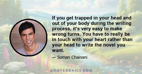 If you get trapped in your head and out of your body during the writing process, it's very easy to make wrong turns. You have to really be in touch with your heart rather than your head to write the novel you want.