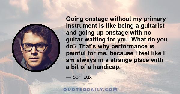 Going onstage without my primary instrument is like being a guitarist and going up onstage with no guitar waiting for you. What do you do? That's why performance is painful for me, because I feel like I am always in a