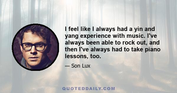 I feel like I always had a yin and yang experience with music. I've always been able to rock out, and then I've always had to take piano lessons, too.