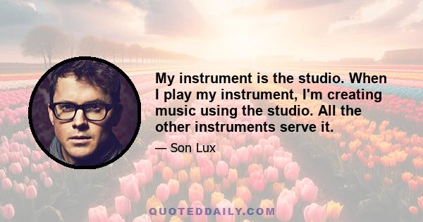 My instrument is the studio. When I play my instrument, I'm creating music using the studio. All the other instruments serve it.