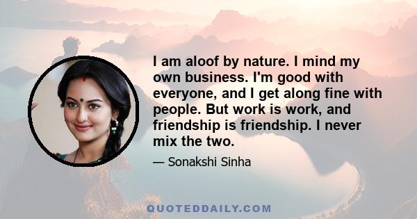 I am aloof by nature. I mind my own business. I'm good with everyone, and I get along fine with people. But work is work, and friendship is friendship. I never mix the two.