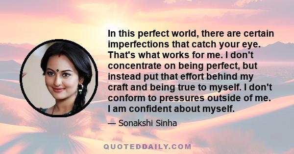 In this perfect world, there are certain imperfections that catch your eye. That's what works for me. I don't concentrate on being perfect, but instead put that effort behind my craft and being true to myself. I don't