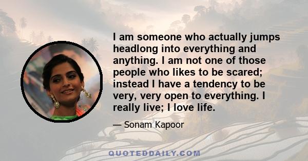 I am someone who actually jumps headlong into everything and anything. I am not one of those people who likes to be scared; instead I have a tendency to be very, very open to everything. I really live; I love life.