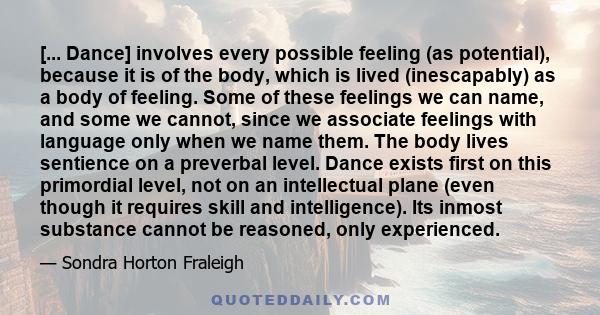 [... Dance] involves every possible feeling (as potential), because it is of the body, which is lived (inescapably) as a body of feeling. Some of these feelings we can name, and some we cannot, since we associate