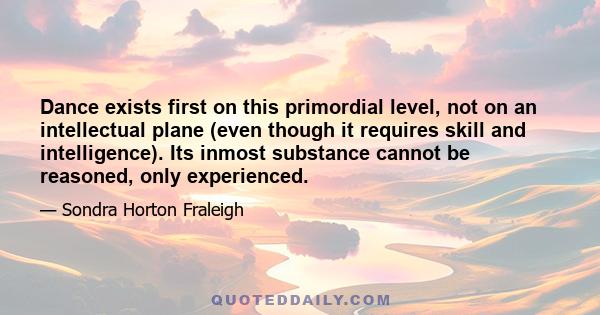 Dance exists first on this primordial level, not on an intellectual plane (even though it requires skill and intelligence). Its inmost substance cannot be reasoned, only experienced.