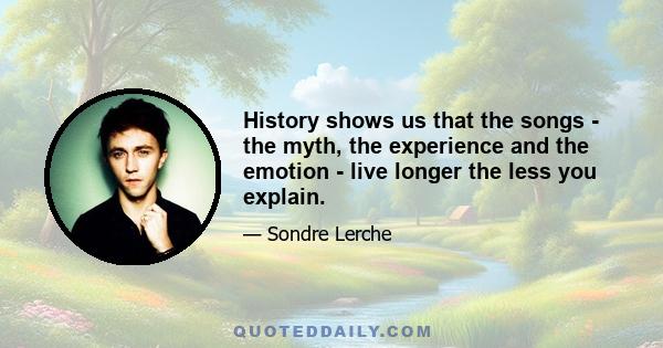 History shows us that the songs - the myth, the experience and the emotion - live longer the less you explain.