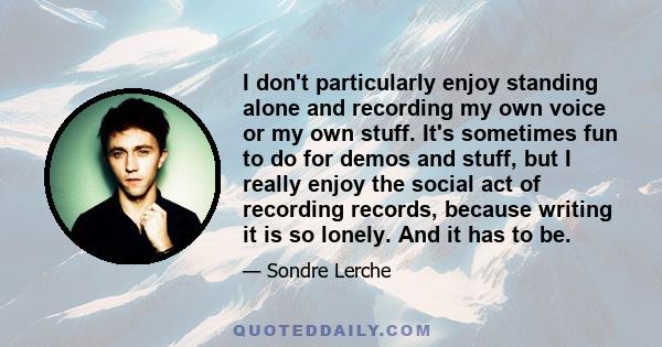 I don't particularly enjoy standing alone and recording my own voice or my own stuff. It's sometimes fun to do for demos and stuff, but I really enjoy the social act of recording records, because writing it is so