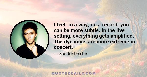 I feel, in a way, on a record, you can be more subtle. In the live setting, everything gets amplified. The dynamics are more extreme in concert.