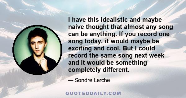 I have this idealistic and maybe naive thought that almost any song can be anything. If you record one song today, it would maybe be exciting and cool. But I could record the same song next week and it would be