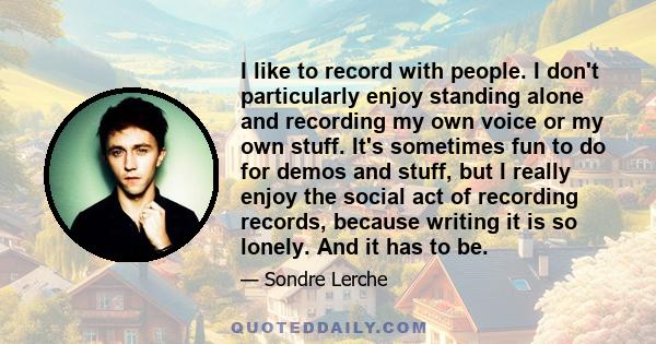 I like to record with people. I don't particularly enjoy standing alone and recording my own voice or my own stuff. It's sometimes fun to do for demos and stuff, but I really enjoy the social act of recording records,