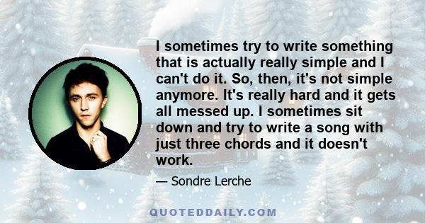 I sometimes try to write something that is actually really simple and I can't do it. So, then, it's not simple anymore. It's really hard and it gets all messed up. I sometimes sit down and try to write a song with just