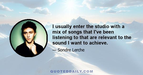 I usually enter the studio with a mix of songs that I've been listening to that are relevant to the sound I want to achieve.