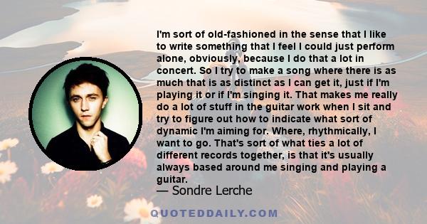 I'm sort of old-fashioned in the sense that I like to write something that I feel I could just perform alone, obviously, because I do that a lot in concert. So I try to make a song where there is as much that is as