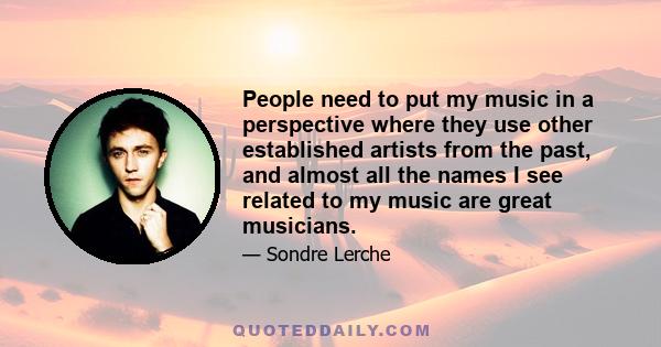 People need to put my music in a perspective where they use other established artists from the past, and almost all the names I see related to my music are great musicians.