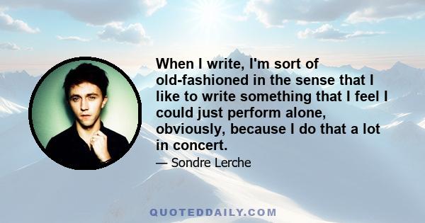 When I write, I'm sort of old-fashioned in the sense that I like to write something that I feel I could just perform alone, obviously, because I do that a lot in concert.