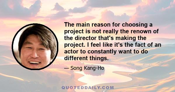 The main reason for choosing a project is not really the renown of the director that's making the project. I feel like it's the fact of an actor to constantly want to do different things.