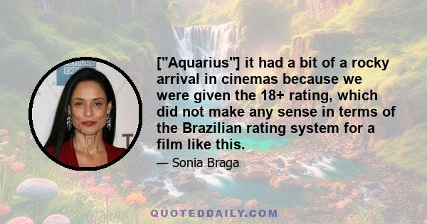 [Aquarius] it had a bit of a rocky arrival in cinemas because we were given the 18+ rating, which did not make any sense in terms of the Brazilian rating system for a film like this.