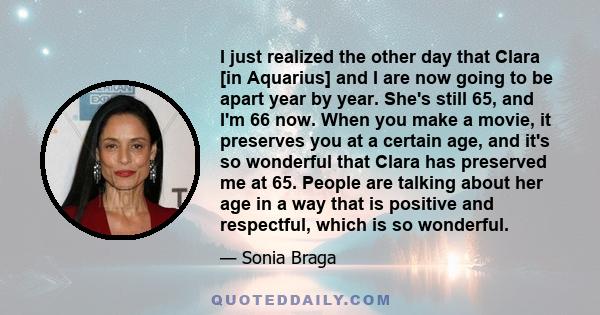 I just realized the other day that Clara [in Aquarius] and I are now going to be apart year by year. She's still 65, and I'm 66 now. When you make a movie, it preserves you at a certain age, and it's so wonderful that