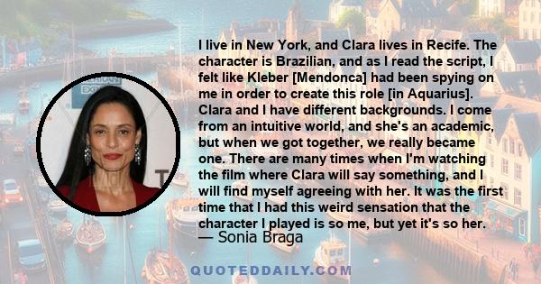 I live in New York, and Clara lives in Recife. The character is Brazilian, and as I read the script, I felt like Kleber [Mendonca] had been spying on me in order to create this role [in Aquarius]. Clara and I have