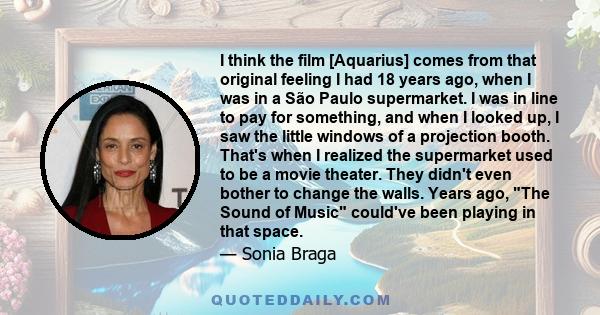 I think the film [Aquarius] comes from that original feeling I had 18 years ago, when I was in a São Paulo supermarket. I was in line to pay for something, and when I looked up, I saw the little windows of a projection