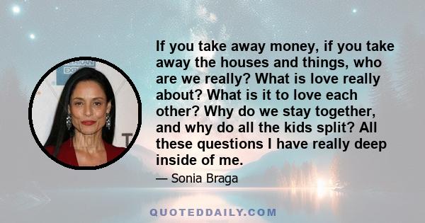 If you take away money, if you take away the houses and things, who are we really? What is love really about? What is it to love each other? Why do we stay together, and why do all the kids split? All these questions I