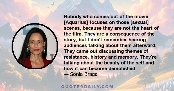 Nobody who comes out of the movie [Aquarius] focuses on those [sexual] scenes, because they are not the heart of the film. They are a consequence of the story, but I don't remember hearing audiences talking about them